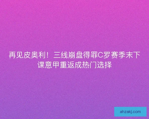 再见皮奥利！三线崩盘得罪C罗赛季末下课意甲重返成热门选择