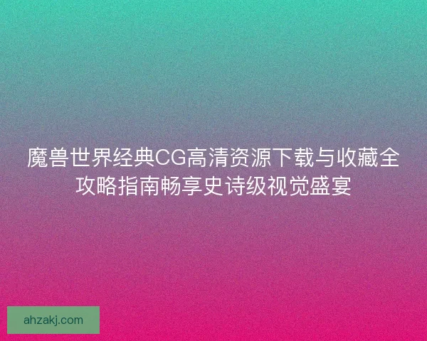 魔兽世界经典CG高清资源下载与收藏全攻略指南畅享史诗级视觉盛宴