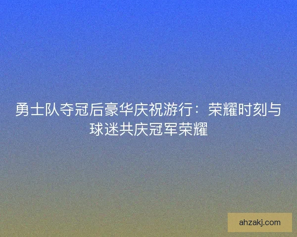 勇士队夺冠后豪华庆祝游行：荣耀时刻与球迷共庆冠军荣耀