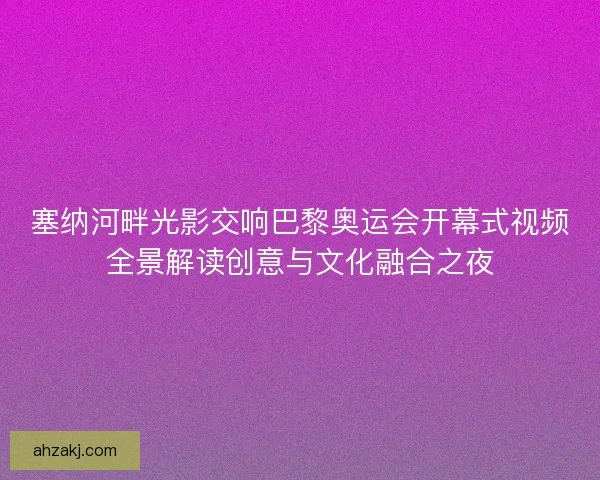 塞纳河畔光影交响巴黎奥运会开幕式视频全景解读创意与文化融合之夜