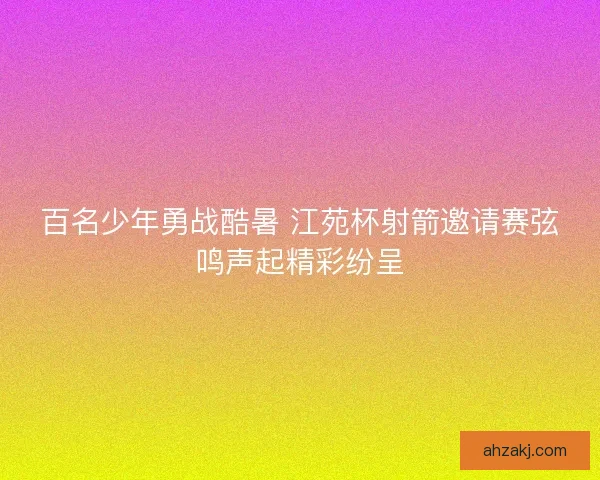 百名少年勇战酷暑 江苑杯射箭邀请赛弦鸣声起精彩纷呈
