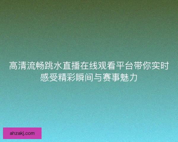 高清流畅跳水直播在线观看平台带你实时感受精彩瞬间与赛事魅力